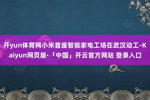 开yun体育网小米首座智能家电工场在武汉动工-Kaiyun网页版·「中国」开云官方网站 登录入口
