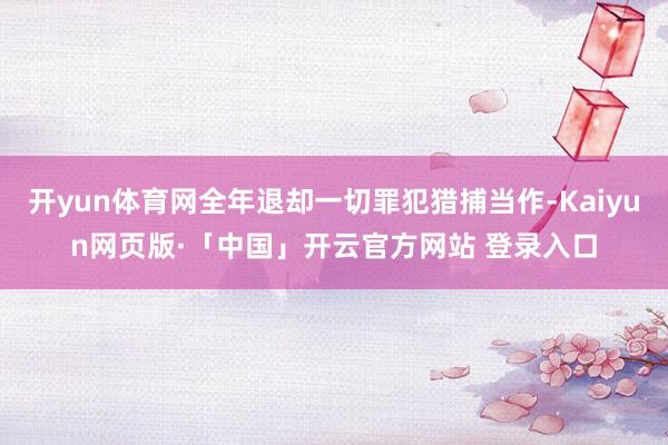 开yun体育网全年退却一切罪犯猎捕当作-Kaiyun网页版·「中国」开云官方网站 登录入口