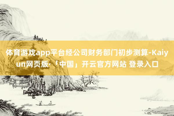 体育游戏app平台经公司财务部门初步测算-Kaiyun网页版·「中国」开云官方网站 登录入口