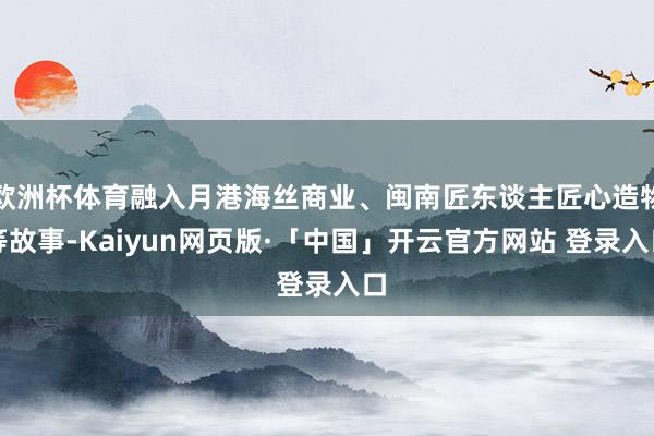 欧洲杯体育融入月港海丝商业、闽南匠东谈主匠心造物等故事-Kaiyun网页版·「中国」开云官方网站 登录入口