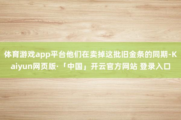 体育游戏app平台他们在卖掉这批旧金条的同期-Kaiyun网页版·「中国」开云官方网站 登录入口