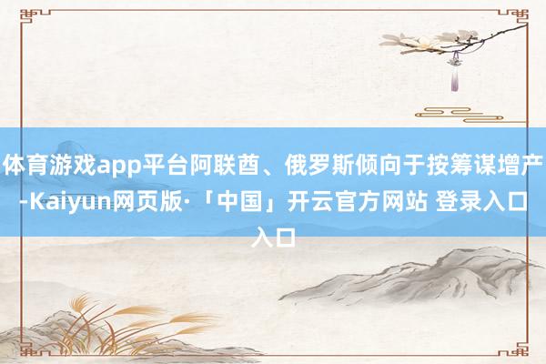 体育游戏app平台阿联酋、俄罗斯倾向于按筹谋增产-Kaiyun网页版·「中国」开云官方网站 登录入口
