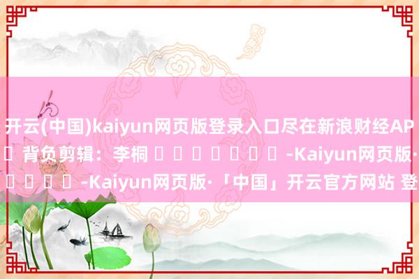 开云(中国)kaiyun网页版登录入口尽在新浪财经APP            						背负剪辑：李桐 							-Kaiyun网页版·「中国」开云官方网站 登录入口