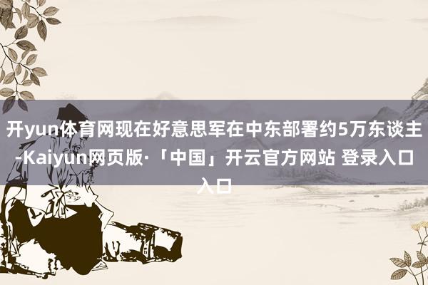开yun体育网现在好意思军在中东部署约5万东谈主-Kaiyun网页版·「中国」开云官方网站 登录入口