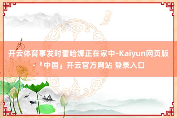 开云体育事发时蕾哈娜正在家中-Kaiyun网页版·「中国」开云官方网站 登录入口