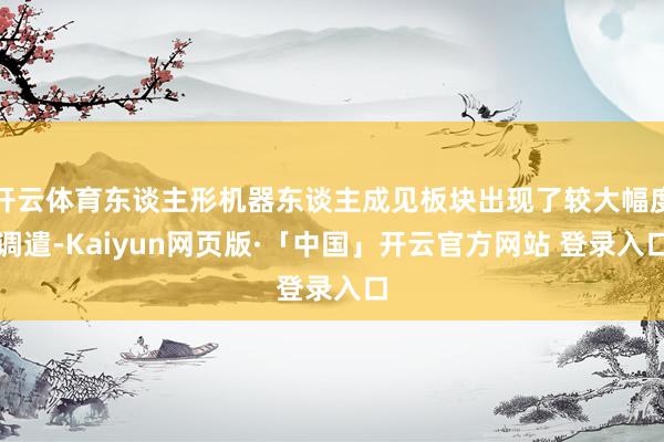 开云体育东谈主形机器东谈主成见板块出现了较大幅度调遣-Kaiyun网页版·「中国」开云官方网站 登录入口