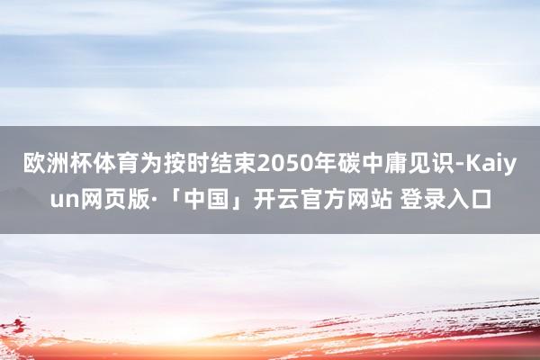 欧洲杯体育为按时结束2050年碳中庸见识-Kaiyun网页版·「中国」开云官方网站 登录入口