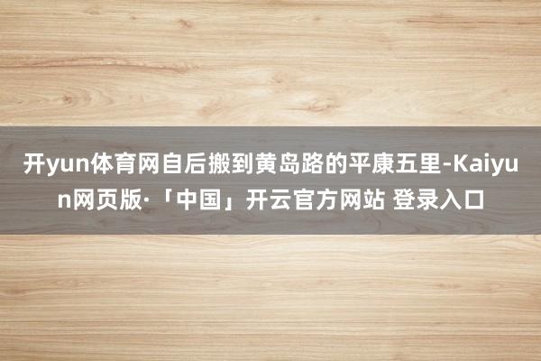 开yun体育网自后搬到黄岛路的平康五里-Kaiyun网页版·「中国」开云官方网站 登录入口
