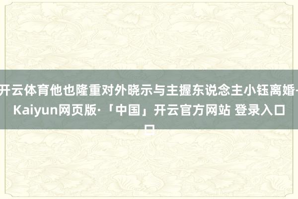 开云体育他也隆重对外晓示与主握东说念主小钰离婚-Kaiyun网页版·「中国」开云官方网站 登录入口