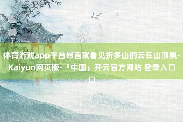体育游戏app平台昂首就看见折多山的云在山顶飘-Kaiyun网页版·「中国」开云官方网站 登录入口