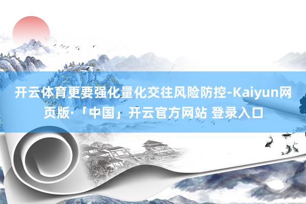 开云体育更要强化量化交往风险防控-Kaiyun网页版·「中国」开云官方网站 登录入口