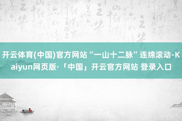 开云体育(中国)官方网站“一山十二脉”连绵滚动-Kaiyun网页版·「中国」开云官方网站 登录入口