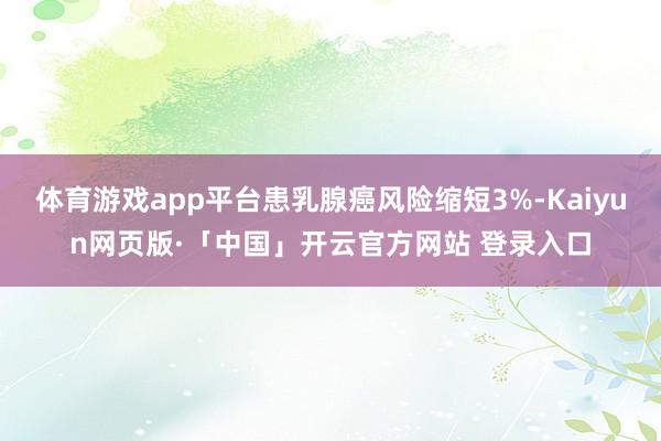 体育游戏app平台患乳腺癌风险缩短3%-Kaiyun网页版·「中国」开云官方网站 登录入口