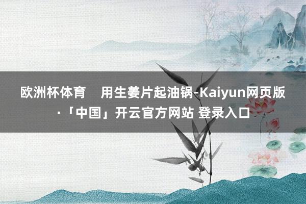 欧洲杯体育    用生姜片起油锅-Kaiyun网页版·「中国」开云官方网站 登录入口