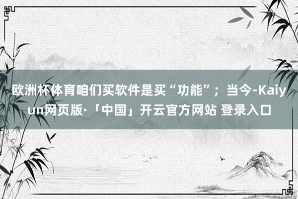 欧洲杯体育咱们买软件是买“功能”；当今-Kaiyun网页版·「中国」开云官方网站 登录入口
