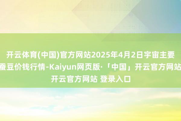 开云体育(中国)官方网站2025年4月2日宇宙主要批发市集蚕豆价钱行情-Kaiyun网页版·「中国」开云官方网站 登录入口
