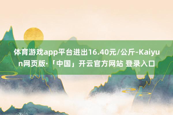 体育游戏app平台进出16.40元/公斤-Kaiyun网页版·「中国」开云官方网站 登录入口