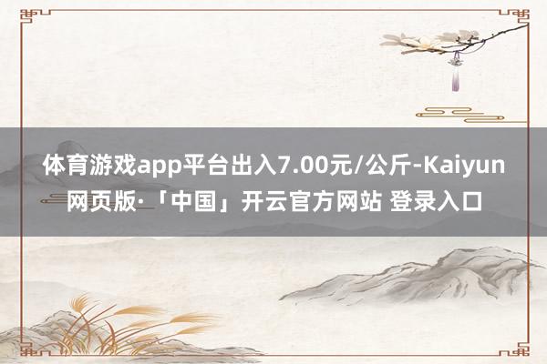 体育游戏app平台出入7.00元/公斤-Kaiyun网页版·「中国」开云官方网站 登录入口