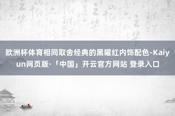 欧洲杯体育相同取舍经典的黑曜红内饰配色-Kaiyun网页版·「中国」开云官方网站 登录入口
