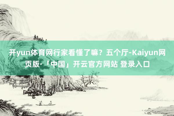 开yun体育网行家看懂了嘛？五个厅-Kaiyun网页版·「中国」开云官方网站 登录入口